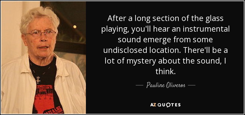 After a long section of the glass playing, you'll hear an instrumental sound emerge from some undisclosed location. There'll be a lot of mystery about the sound, I think. - Pauline Oliveros
