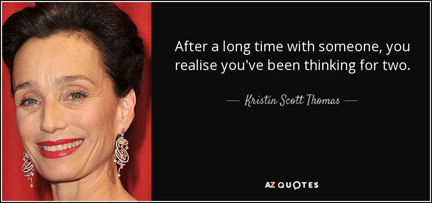 After a long time with someone, you realise you've been thinking for two. - Kristin Scott Thomas