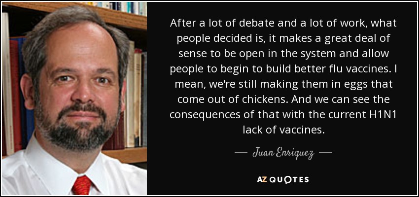 After a lot of debate and a lot of work, what people decided is, it makes a great deal of sense to be open in the system and allow people to begin to build better flu vaccines. I mean, we're still making them in eggs that come out of chickens. And we can see the consequences of that with the current H1N1 lack of vaccines. - Juan Enriquez