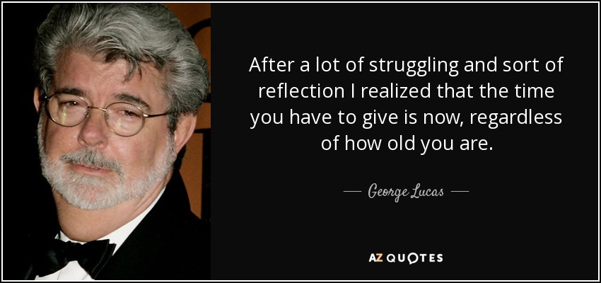 After a lot of struggling and sort of reflection I realized that the time you have to give is now, regardless of how old you are. - George Lucas