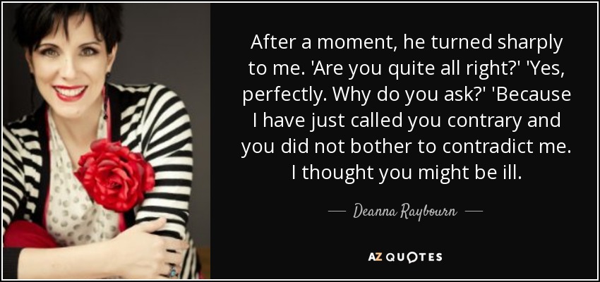 After a moment, he turned sharply to me. 'Are you quite all right?' 'Yes, perfectly. Why do you ask?' 'Because I have just called you contrary and you did not bother to contradict me. I thought you might be ill. - Deanna Raybourn