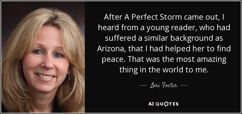 After A Perfect Storm came out, I heard from a young reader, who had suffered a similar background as Arizona, that I had helped her to find peace. That was the most amazing thing in the world to me. - Lori Foster