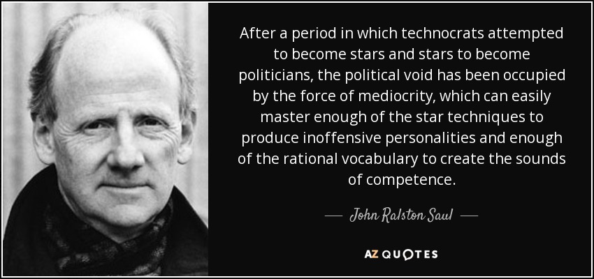 After a period in which technocrats attempted to become stars and stars to become politicians, the political void has been occupied by the force of mediocrity, which can easily master enough of the star techniques to produce inoffensive personalities and enough of the rational vocabulary to create the sounds of competence. - John Ralston Saul