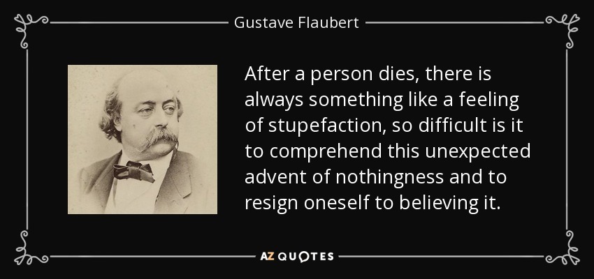 After a person dies, there is always something like a feeling of stupefaction, so difficult is it to comprehend this unexpected advent of nothingness and to resign oneself to believing it. - Gustave Flaubert