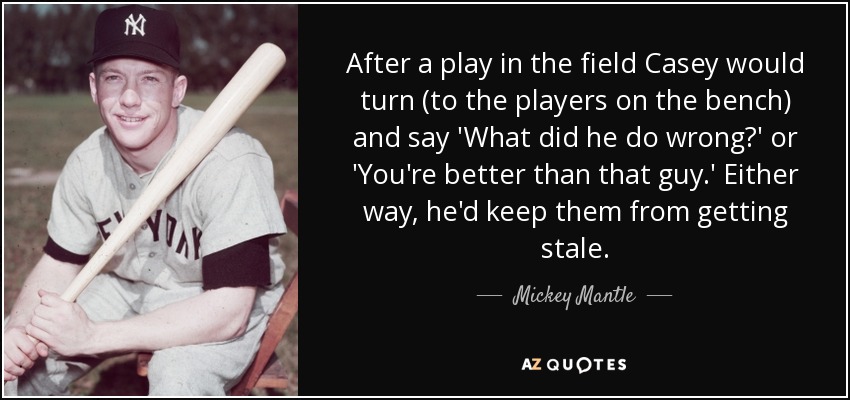 After a play in the field Casey would turn (to the players on the bench) and say 'What did he do wrong?' or 'You're better than that guy.' Either way, he'd keep them from getting stale. - Mickey Mantle