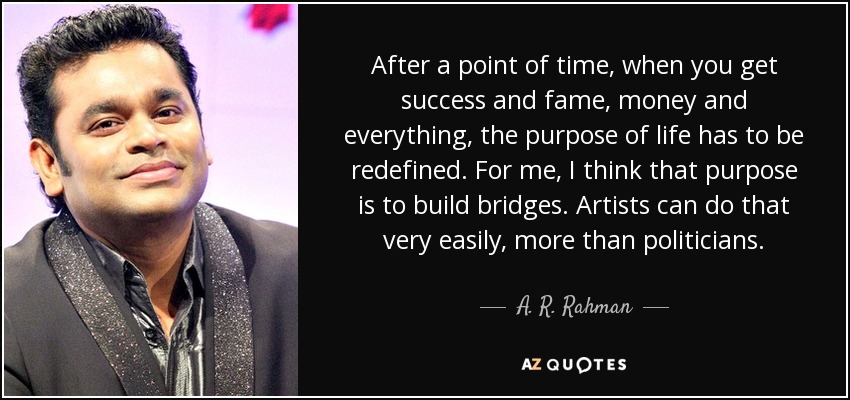 After a point of time, when you get success and fame, money and everything, the purpose of life has to be redefined. For me, I think that purpose is to build bridges. Artists can do that very easily, more than politicians. - A. R. Rahman