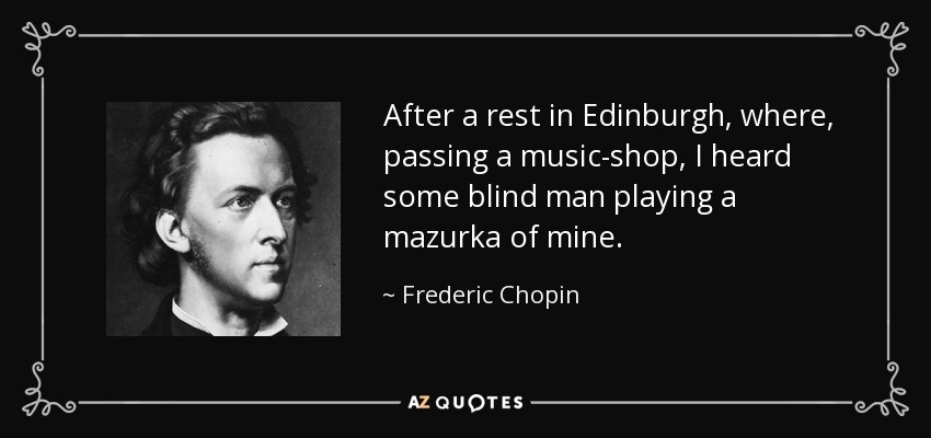 After a rest in Edinburgh, where, passing a music-shop, I heard some blind man playing a mazurka of mine. - Frederic Chopin