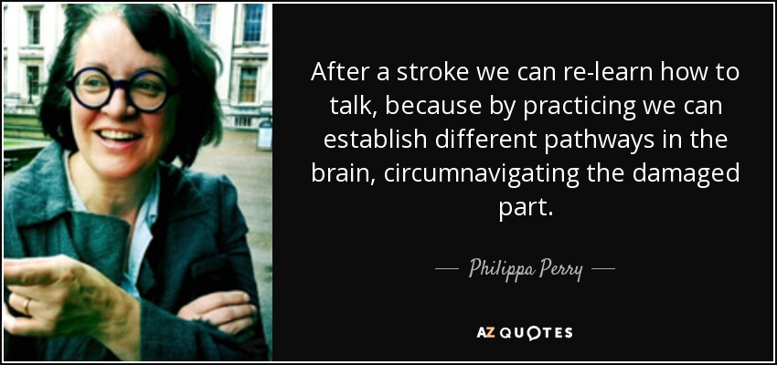 After a stroke we can re-learn how to talk, because by practicing we can establish different pathways in the brain, circumnavigating the damaged part. - Philippa Perry