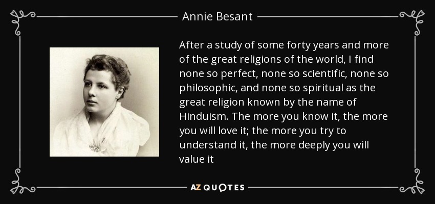 After a study of some forty years and more of the great religions of the world, I find none so perfect, none so scientific, none so philosophic, and none so spiritual as the great religion known by the name of Hinduism. The more you know it, the more you will love it; the more you try to understand it, the more deeply you will value it - Annie Besant