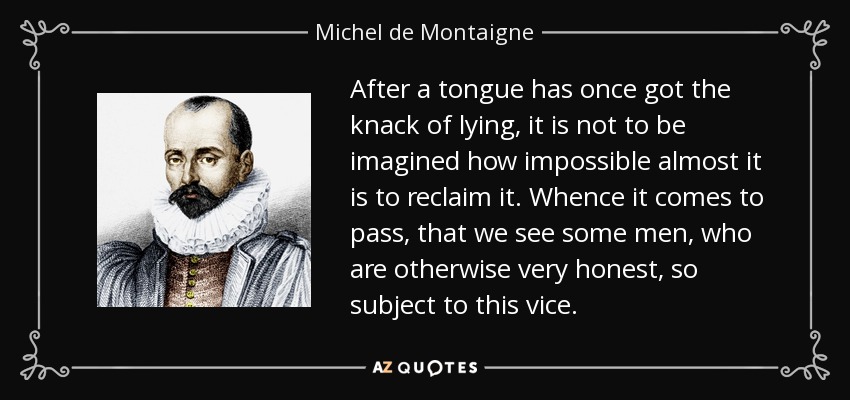 After a tongue has once got the knack of lying, it is not to be imagined how impossible almost it is to reclaim it. Whence it comes to pass, that we see some men, who are otherwise very honest, so subject to this vice. - Michel de Montaigne