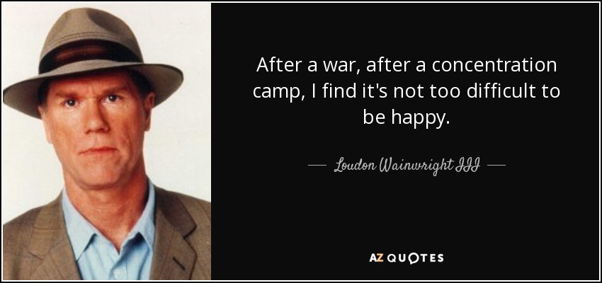 After a war, after a concentration camp, I find it's not too difficult to be happy. - Loudon Wainwright III