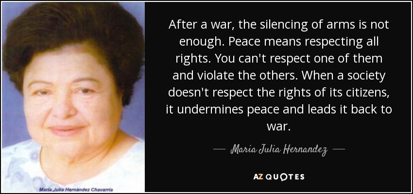 After a war, the silencing of arms is not enough. Peace means respecting all rights. You can't respect one of them and violate the others. When a society doesn't respect the rights of its citizens, it undermines peace and leads it back to war. - Maria Julia Hernandez