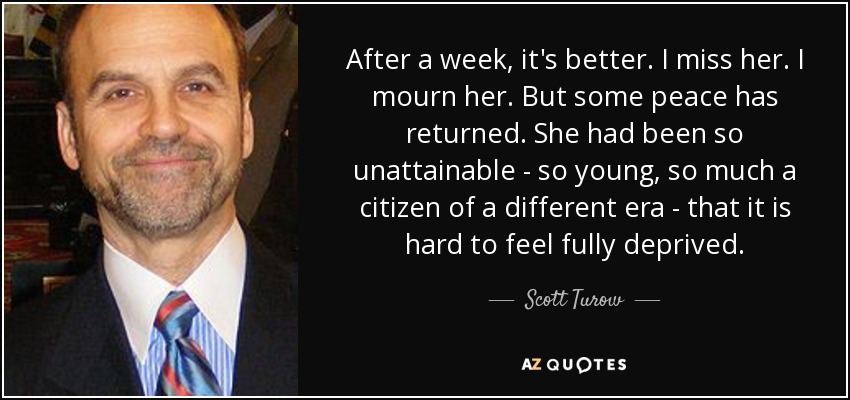 After a week, it's better. I miss her. I mourn her. But some peace has returned. She had been so unattainable - so young, so much a citizen of a different era - that it is hard to feel fully deprived. - Scott Turow
