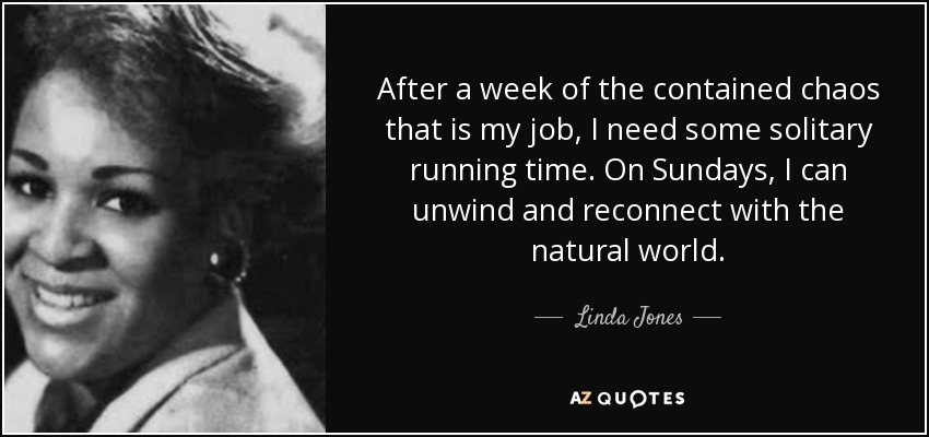 After a week of the contained chaos that is my job, I need some solitary running time. On Sundays, I can unwind and reconnect with the natural world. - Linda Jones