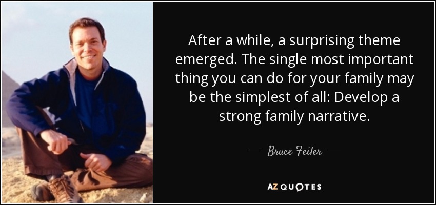 After a while, a surprising theme emerged. The single most important thing you can do for your family may be the simplest of all: Develop a strong family narrative. - Bruce Feiler