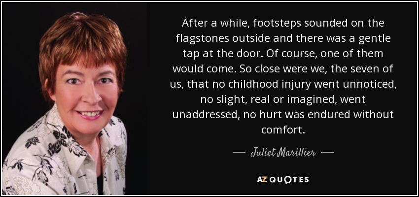 After a while, footsteps sounded on the flagstones outside and there was a gentle tap at the door. Of course, one of them would come. So close were we, the seven of us, that no childhood injury went unnoticed, no slight, real or imagined, went unaddressed, no hurt was endured without comfort. - Juliet Marillier