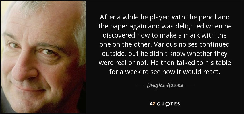 After a while he played with the pencil and the paper again and was delighted when he discovered how to make a mark with the one on the other. Various noises continued outside, but he didn't know whether they were real or not. He then talked to his table for a week to see how it would react. - Douglas Adams