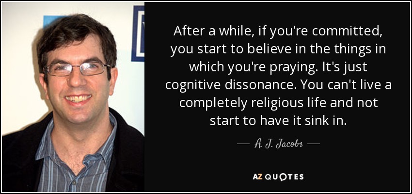 After a while, if you're committed, you start to believe in the things in which you're praying. It's just cognitive dissonance. You can't live a completely religious life and not start to have it sink in. - A. J. Jacobs