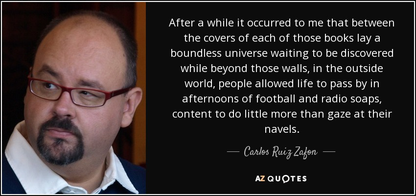 After a while it occurred to me that between the covers of each of those books lay a boundless universe waiting to be discovered while beyond those walls, in the outside world, people allowed life to pass by in afternoons of football and radio soaps, content to do little more than gaze at their navels. - Carlos Ruiz Zafon
