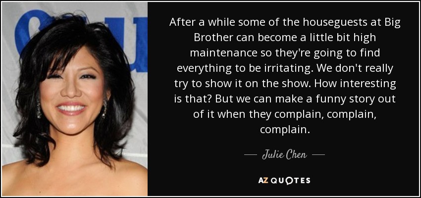 After a while some of the houseguests at Big Brother can become a little bit high maintenance so they're going to find everything to be irritating. We don't really try to show it on the show. How interesting is that? But we can make a funny story out of it when they complain, complain, complain. - Julie Chen