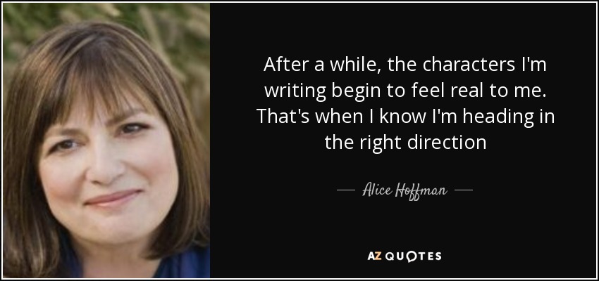 After a while, the characters I'm writing begin to feel real to me. That's when I know I'm heading in the right direction - Alice Hoffman