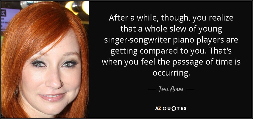 After a while, though, you realize that a whole slew of young singer-songwriter piano players are getting compared to you. That's when you feel the passage of time is occurring. - Tori Amos