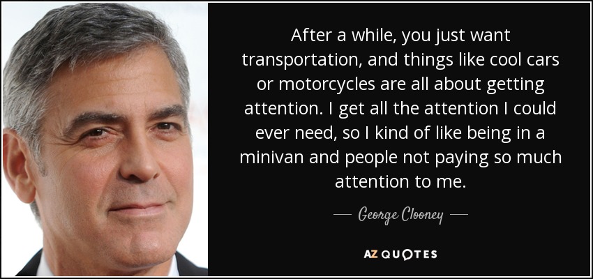 After a while, you just want transportation, and things like cool cars or motorcycles are all about getting attention. I get all the attention I could ever need, so I kind of like being in a minivan and people not paying so much attention to me. - George Clooney