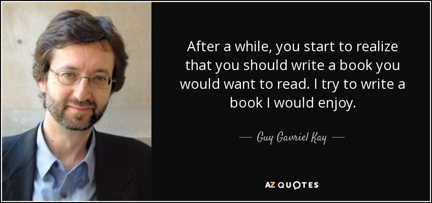 After a while, you start to realize that you should write a book you would want to read. I try to write a book I would enjoy. - Guy Gavriel Kay
