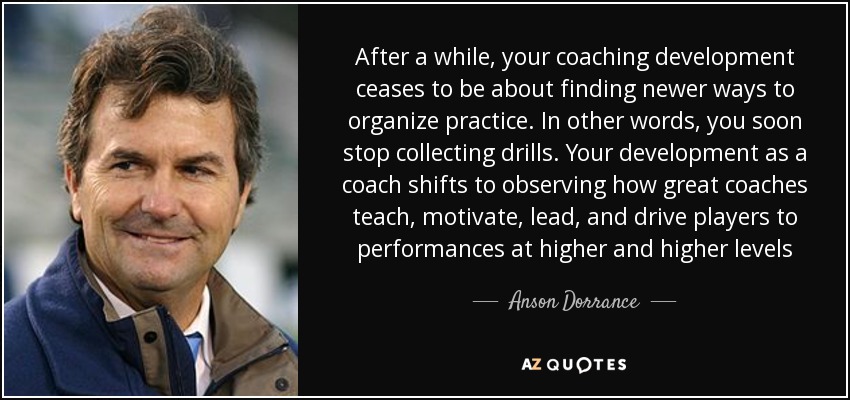 After a while, your coaching development ceases to be about finding newer ways to organize practice. In other words, you soon stop collecting drills. Your development as a coach shifts to observing how great coaches teach, motivate, lead, and drive players to performances at higher and higher levels - Anson Dorrance