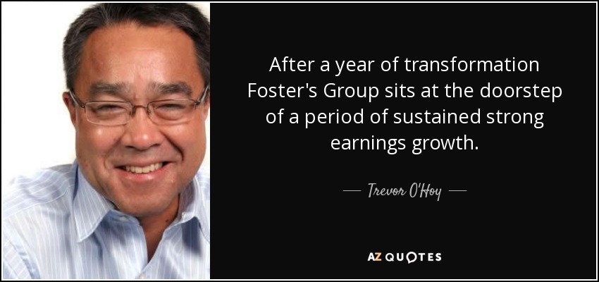 After a year of transformation Foster's Group sits at the doorstep of a period of sustained strong earnings growth. - Trevor O'Hoy
