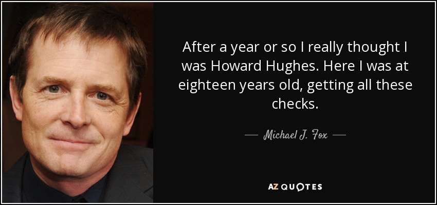 After a year or so I really thought I was Howard Hughes. Here I was at eighteen years old, getting all these checks. - Michael J. Fox