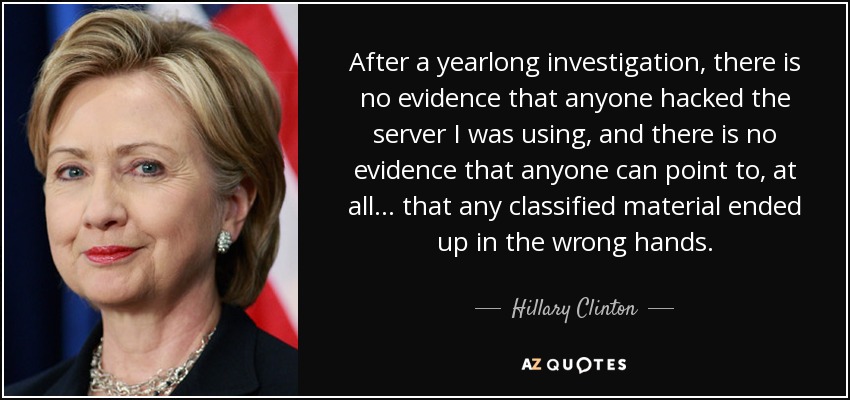 After a yearlong investigation, there is no evidence that anyone hacked the server I was using, and there is no evidence that anyone can point to, at all ... that any classified material ended up in the wrong hands. - Hillary Clinton