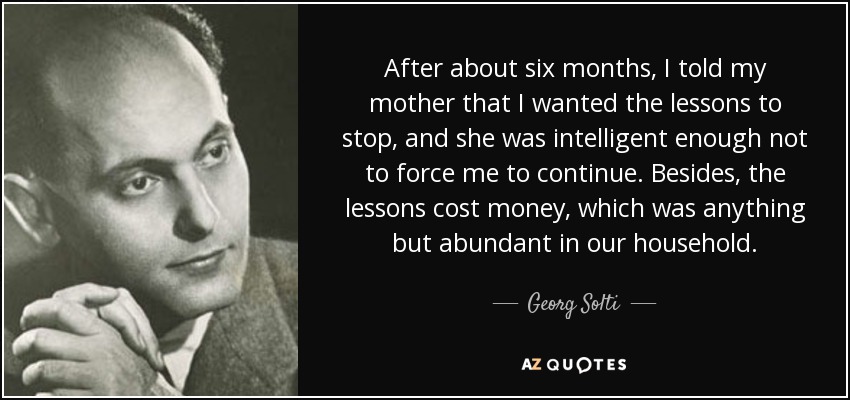 After about six months, I told my mother that I wanted the lessons to stop, and she was intelligent enough not to force me to continue. Besides, the lessons cost money, which was anything but abundant in our household. - Georg Solti
