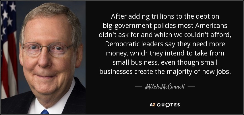 After adding trillions to the debt on big-government policies most Americans didn't ask for and which we couldn't afford, Democratic leaders say they need more money, which they intend to take from small business, even though small businesses create the majority of new jobs. - Mitch McConnell