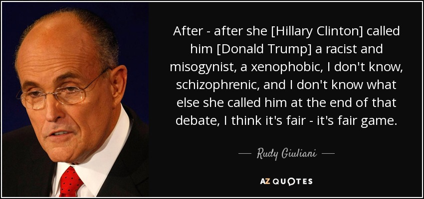 After - after she [Hillary Clinton] called him [Donald Trump] a racist and misogynist, a xenophobic, I don't know, schizophrenic, and I don't know what else she called him at the end of that debate, I think it's fair - it's fair game. - Rudy Giuliani
