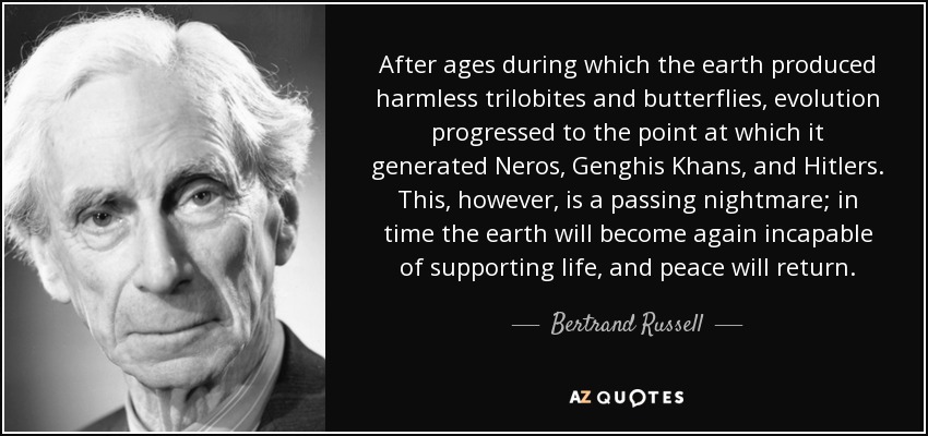 After ages during which the earth produced harmless trilobites and butterflies, evolution progressed to the point at which it generated Neros, Genghis Khans, and Hitlers. This, however, is a passing nightmare; in time the earth will become again incapable of supporting life, and peace will return. - Bertrand Russell