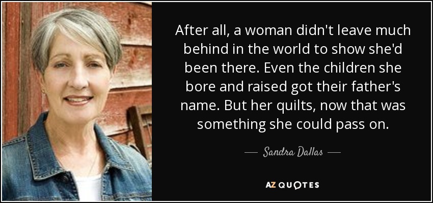 After all, a woman didn't leave much behind in the world to show she'd been there. Even the children she bore and raised got their father's name. But her quilts, now that was something she could pass on. - Sandra Dallas