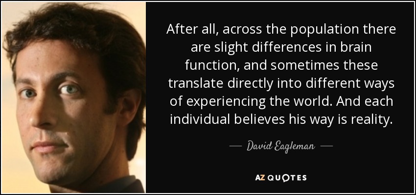 After all, across the population there are slight differences in brain function, and sometimes these translate directly into different ways of experiencing the world. And each individual believes his way is reality. - David Eagleman