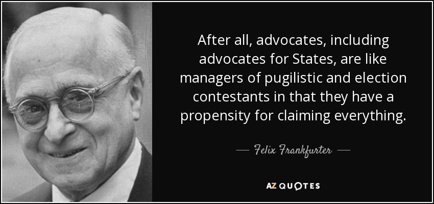After all, advocates, including advocates for States, are like managers of pugilistic and election contestants in that they have a propensity for claiming everything. - Felix Frankfurter