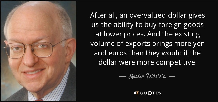 After all, an overvalued dollar gives us the ability to buy foreign goods at lower prices. And the existing volume of exports brings more yen and euros than they would if the dollar were more competitive. - Martin Feldstein