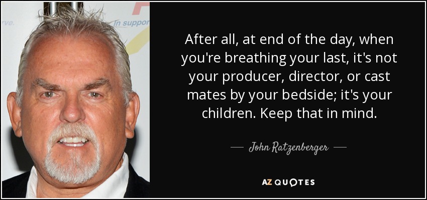 After all, at end of the day, when you're breathing your last, it's not your producer, director, or cast mates by your bedside; it's your children. Keep that in mind. - John Ratzenberger