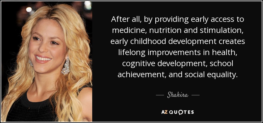 After all, by providing early access to medicine, nutrition and stimulation, early childhood development creates lifelong improvements in health, cognitive development, school achievement, and social equality. - Shakira