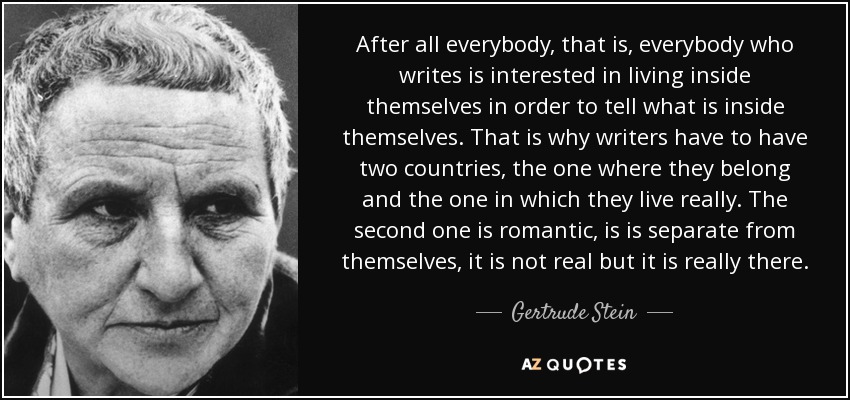 After all everybody, that is, everybody who writes is interested in living inside themselves in order to tell what is inside themselves. That is why writers have to have two countries, the one where they belong and the one in which they live really. The second one is romantic, is is separate from themselves, it is not real but it is really there. - Gertrude Stein