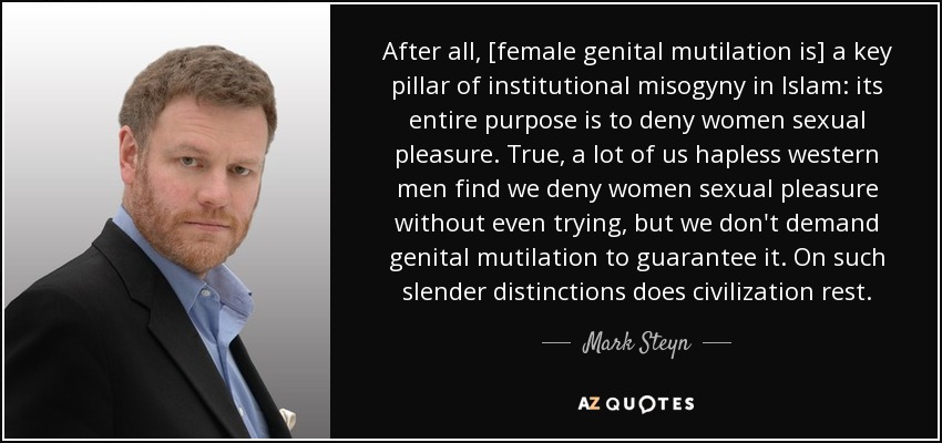 After all, [female genital mutilation is] a key pillar of institutional misogyny in Islam: its entire purpose is to deny women sexual pleasure. True, a lot of us hapless western men find we deny women sexual pleasure without even trying, but we don't demand genital mutilation to guarantee it. On such slender distinctions does civilization rest. - Mark Steyn