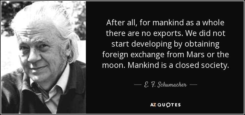 After all, for mankind as a whole there are no exports. We did not start developing by obtaining foreign exchange from Mars or the moon. Mankind is a closed society. - E. F. Schumacher