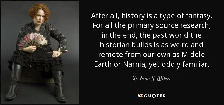 After all, history is a type of fantasy. For all the primary source research, in the end, the past world the historian builds is as weird and remote from our own as Middle Earth or Narnia, yet oddly familiar. - Ysabeau S. Wilce