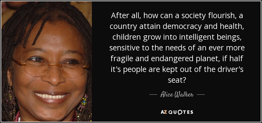 After all, how can a society flourish, a country attain democracy and health, children grow into intelligent beings, sensitive to the needs of an ever more fragile and endangered planet, if half it's people are kept out of the driver's seat? - Alice Walker