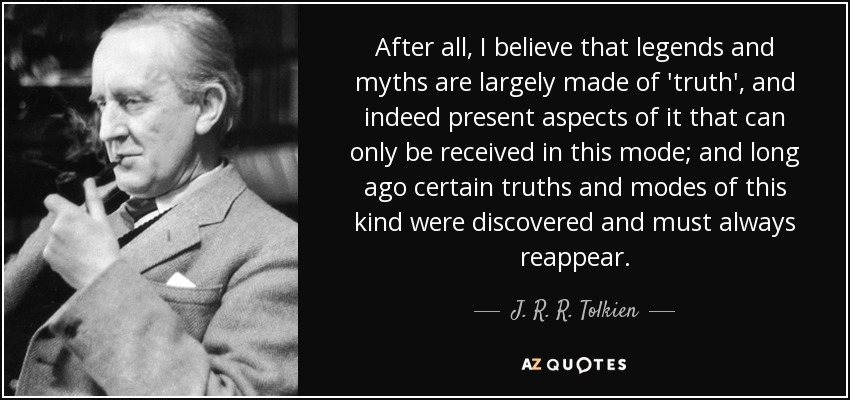 After all, I believe that legends and myths are largely made of 'truth', and indeed present aspects of it that can only be received in this mode; and long ago certain truths and modes of this kind were discovered and must always reappear. - J. R. R. Tolkien