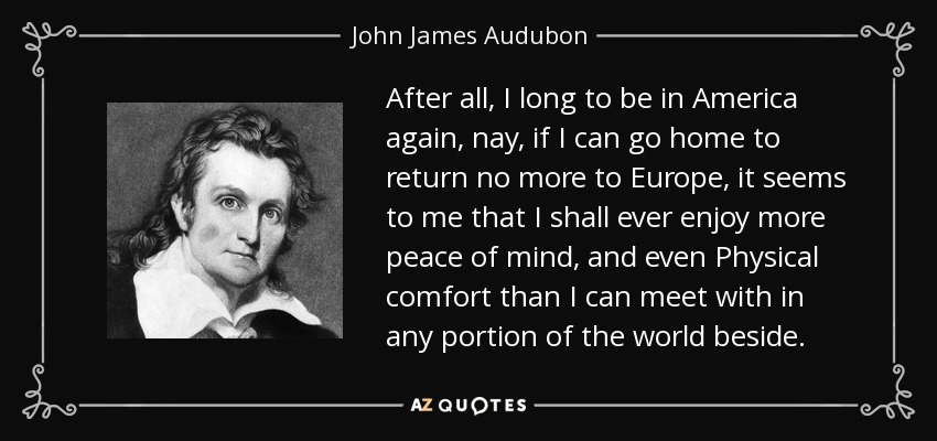 After all, I long to be in America again, nay, if I can go home to return no more to Europe, it seems to me that I shall ever enjoy more peace of mind, and even Physical comfort than I can meet with in any portion of the world beside. - John James Audubon