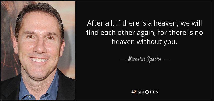 After all, if there is a heaven, we will find each other again, for there is no heaven without you. - Nicholas Sparks